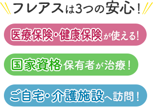 フレアスは3つの安心！医療保険・健康保険が使える！国家資格保有者が治療！ご自宅・介護施設へ訪問マッサージ！台東区、荒川区、中央区、文京区